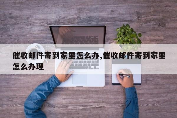 催收邮件寄到家里怎么办,催收邮件寄到家里怎么办理
