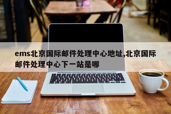 ems北京国际邮件处理中心地址,北京国际邮件处理中心下一站是哪