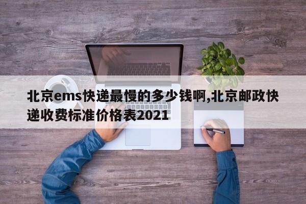 北京ems快递最慢的多少钱啊,北京邮政快递收费标准价格表2021