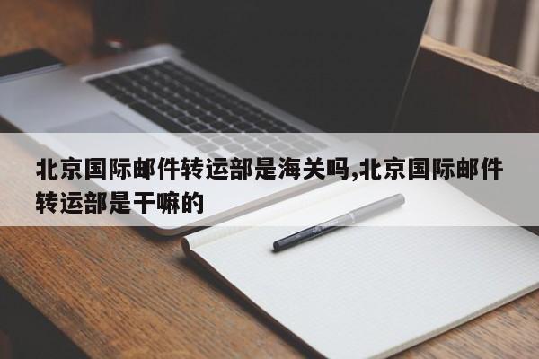 北京国际邮件转运部是海关吗,北京国际邮件转运部是干嘛的
